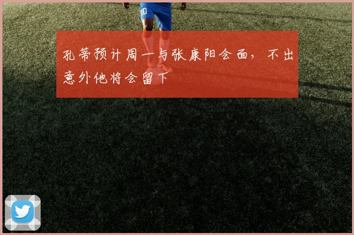 孔蒂预计周一与张康阳会面，不出意外他将会留下