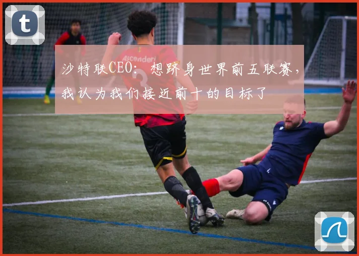 沙特联CEO：想跻身世界前五联赛，我认为我们接近前十的目标了
