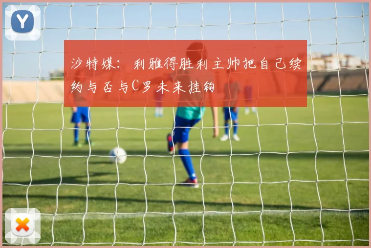 沙特媒：利雅得胜利主帅把自己续约与否与C罗未来挂钩