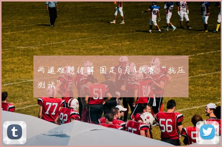 两道难题待解 国足6月A级赛“抗压测试”