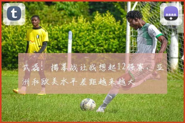 武磊：揭幕战让我想起12强赛，亚洲和欧美水平差距越来越大