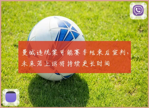 曼城违规案可能赛季结束后宣判，未来若上诉将持续更长时间