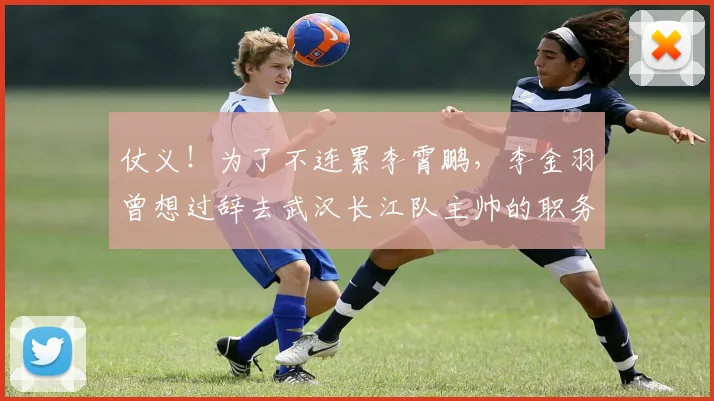 仗义！为了不连累李霄鹏，李金羽曾想过辞去武汉长江队主帅的职务