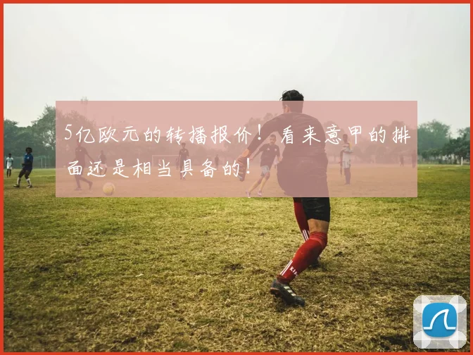 5亿欧元的转播报价！看来意甲的排面还是相当具备的！