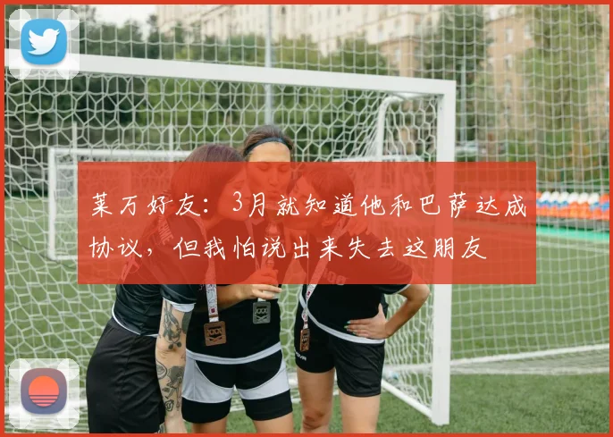 莱万好友：3月就知道他和巴萨达成协议，但我怕说出来失去这朋友