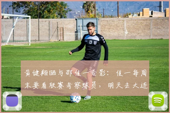 黄健翔晒与邵佳一合影：佳一每周末要看联赛考察球员，明天去大连