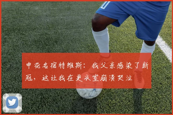 申花名宿特维斯：我父亲感染了新冠，这让我在更衣室崩溃哭泣