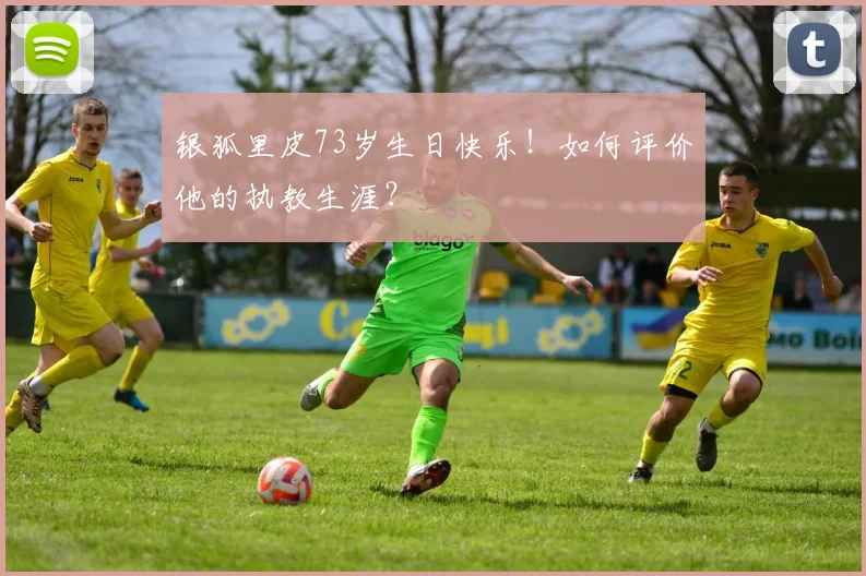 银狐里皮73岁生日快乐！如何评价他的执教生涯？