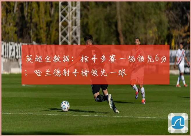 英超全数据：枪手多赛一场领先6分；哈兰德射手榜领先一球