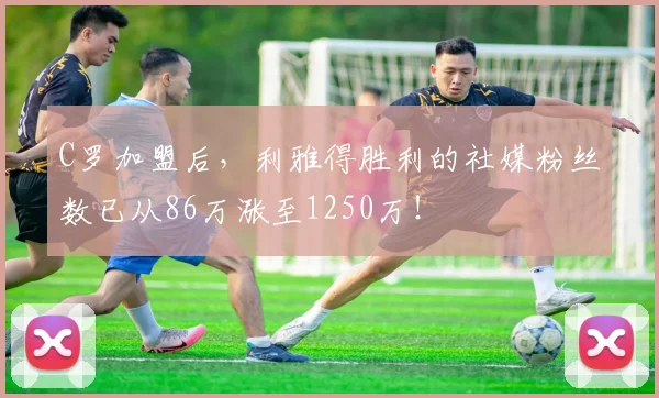 C罗加盟后，利雅得胜利的社媒粉丝数已从86万涨至1250万！