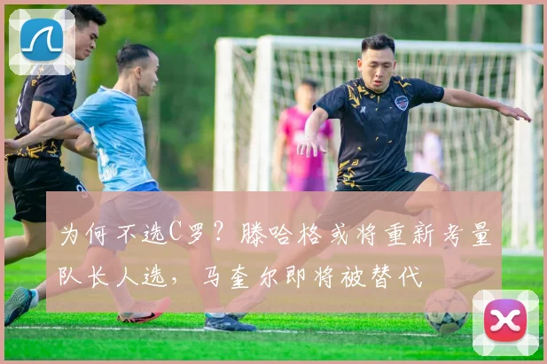为何不选C罗？滕哈格或将重新考量队长人选，马奎尔即将被替代