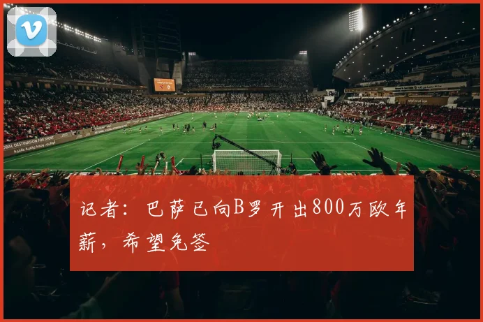 记者：巴萨已向B罗开出800万欧年薪，希望免签