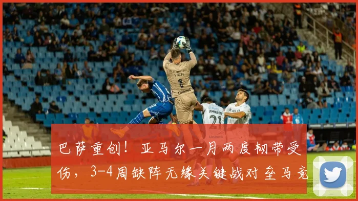 巴萨重创！亚马尔一月两度韧带受伤，3-4周缺阵无缘关键战对垒马竞