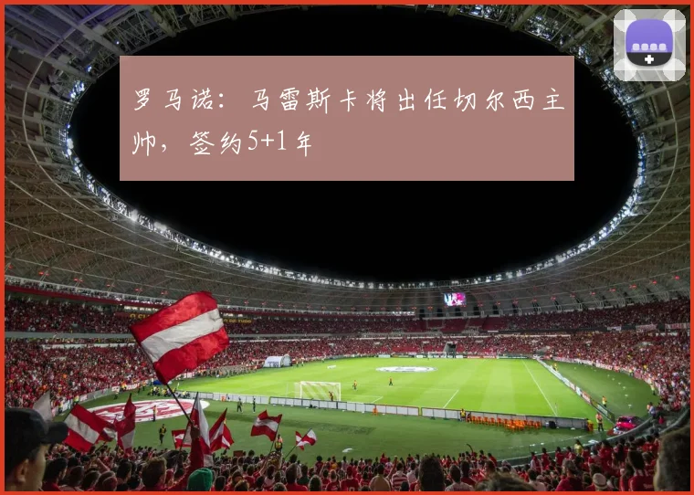 罗马诺：马雷斯卡将出任切尔西主帅，签约5+1年