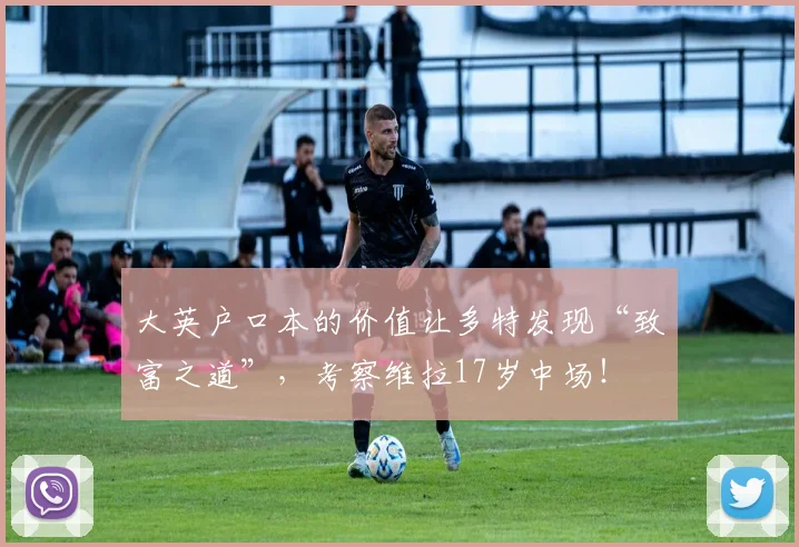 大英户口本的价值让多特发现“致富之道”，考察维拉17岁中场！
