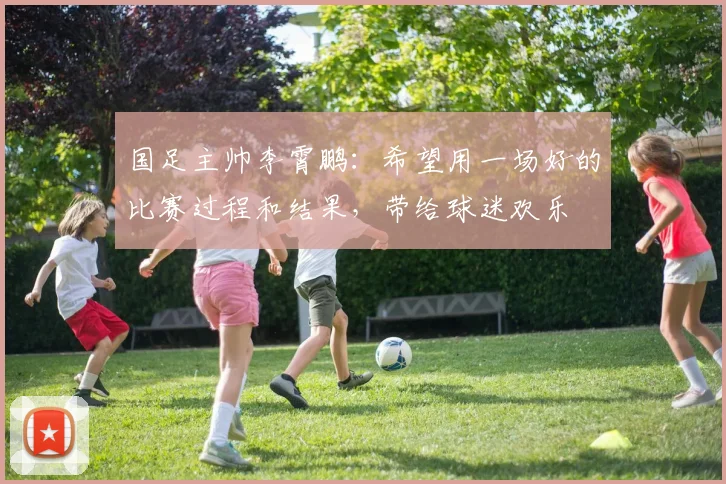 国足主帅李霄鹏：希望用一场好的比赛过程和结果，带给球迷欢乐
