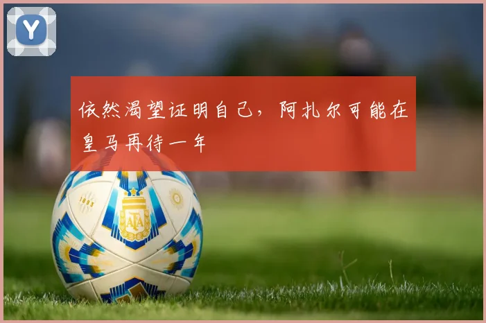 依然渴望证明自己，阿扎尔可能在皇马再待一年