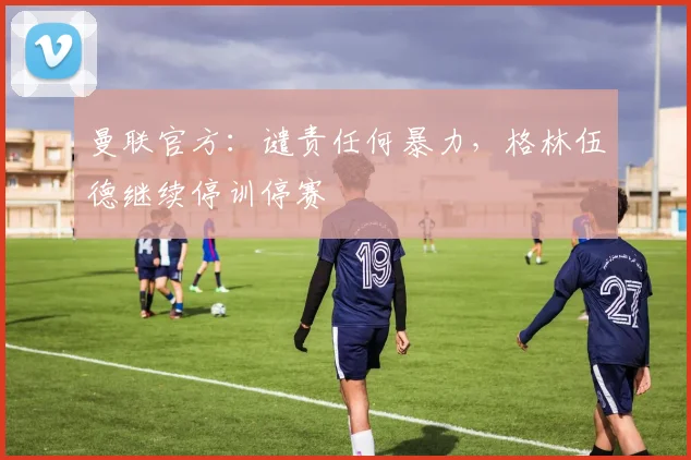 曼联官方：谴责任何暴力，格林伍德继续停训停赛