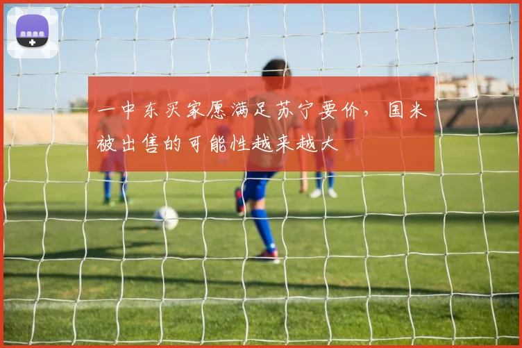 一中东买家愿满足苏宁要价，国米被出售的可能性越来越大