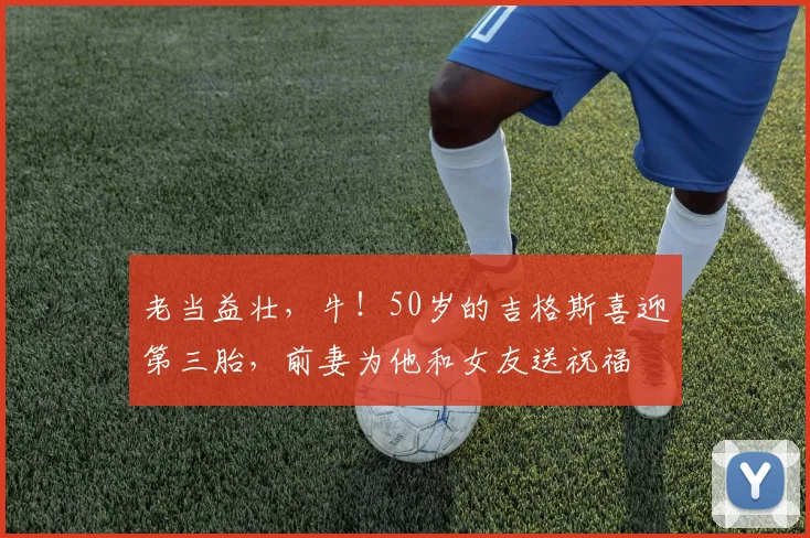 老当益壮，牛！50岁的吉格斯喜迎第三胎，前妻为他和女友送祝福