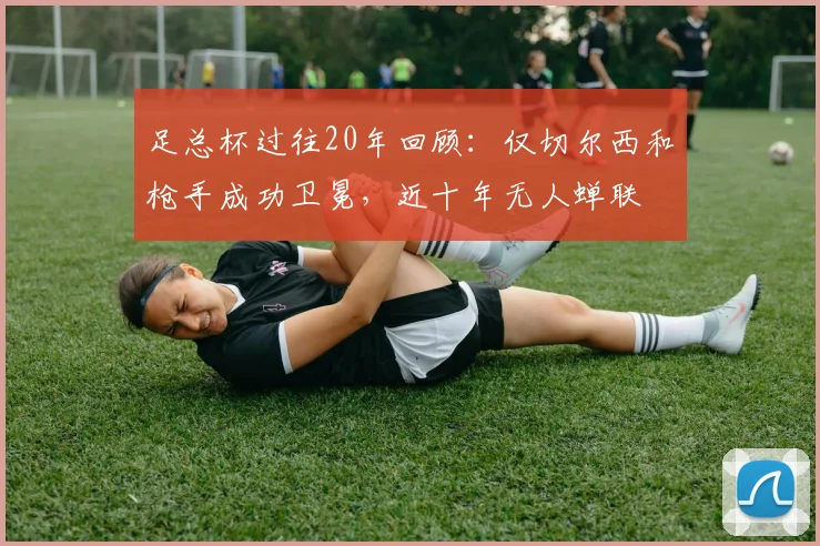 足总杯过往20年回顾：仅切尔西和枪手成功卫冕，近十年无人蝉联