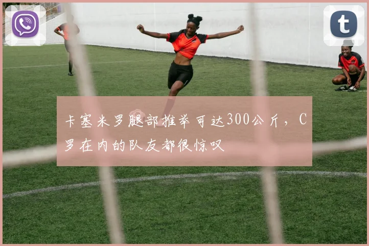 卡塞米罗腿部推举可达300公斤，C罗在内的队友都很惊叹