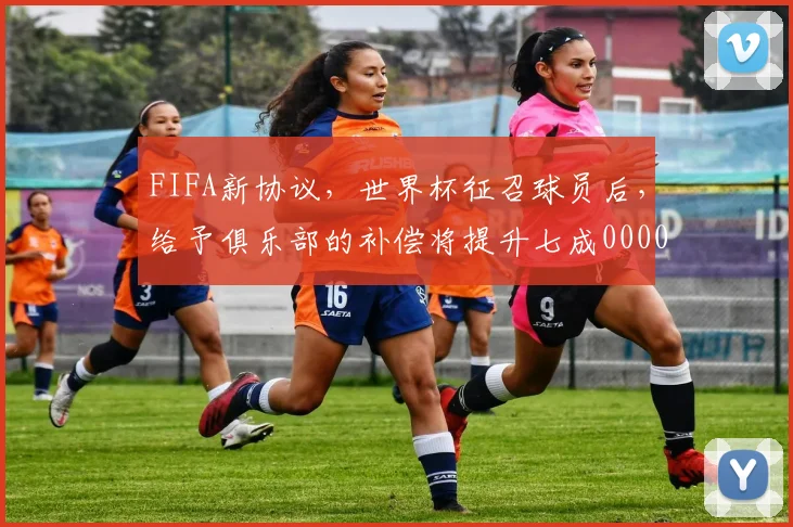 FIFA新协议，世界杯征召球员后，给予俱乐部的补偿将提升七成0000644