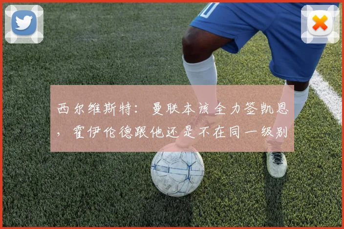 西尔维斯特：曼联本该全力签凯恩，霍伊伦德跟他还是不在同一级别