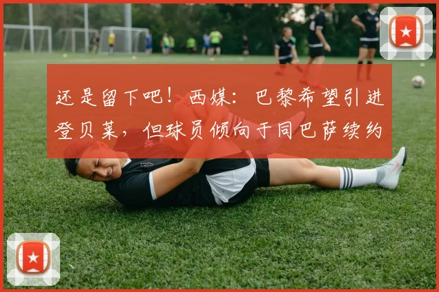还是留下吧！西媒：巴黎希望引进登贝莱，但球员倾向于同巴萨续约