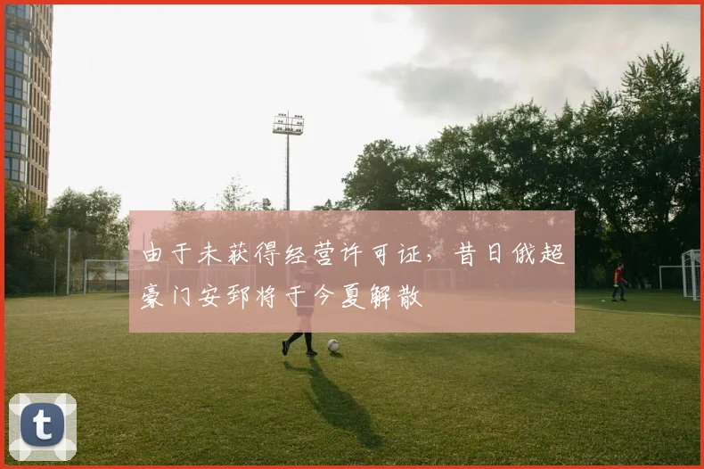 由于未获得经营许可证，昔日俄超豪门安郅将于今夏解散