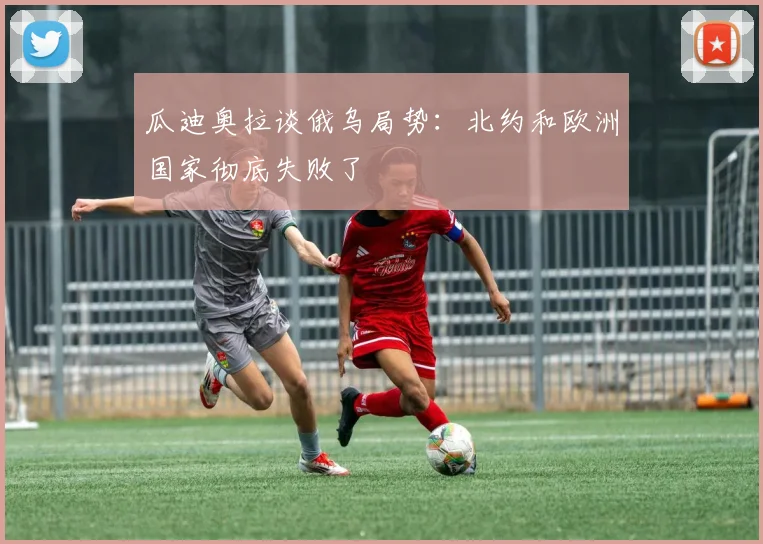 瓜迪奥拉谈俄乌局势：北约和欧洲国家彻底失败了