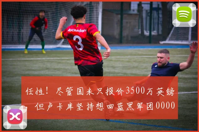 任性！尽管国米只报价3500万英镑，但卢卡库坚持想回蓝黑军团0000644