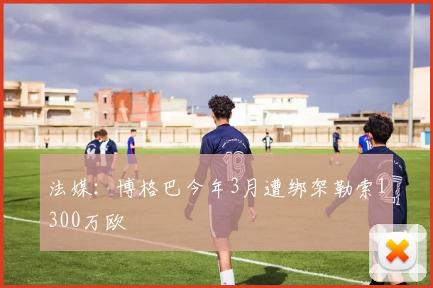 法媒：博格巴今年3月遭绑架勒索1300万欧