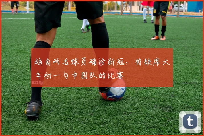 越南两名球员确诊新冠，将缺席大年初一与中国队的比赛