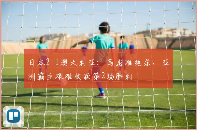 日本2_1澳大利亚：乌龙准绝杀，亚洲霸主艰难收获第2场胜利