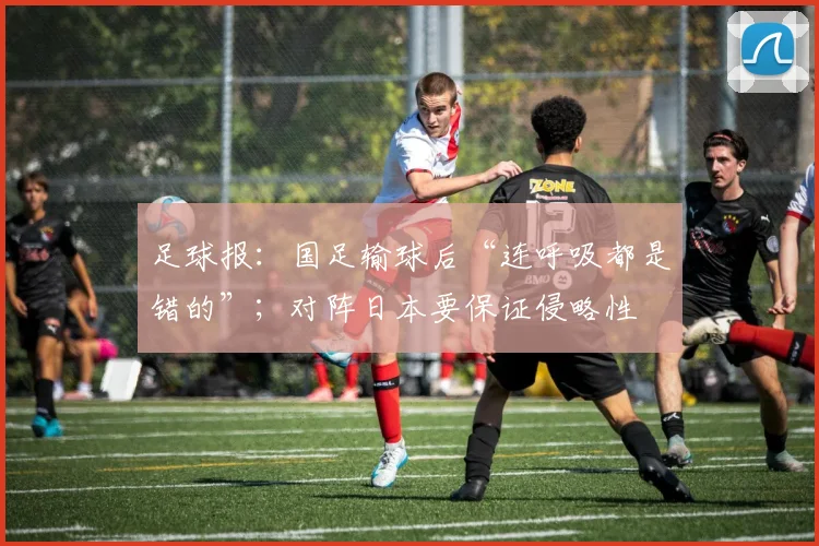 足球报：国足输球后“连呼吸都是错的”；对阵日本要保证侵略性