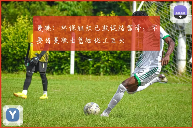曼晚：环保组织已敦促格雷泽，不要将曼联出售给化工巨头