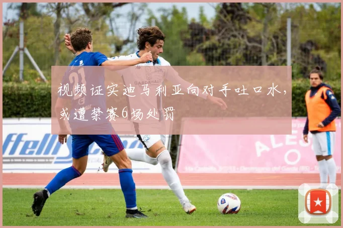 视频证实迪马利亚向对手吐口水，或遭禁赛6场处罚