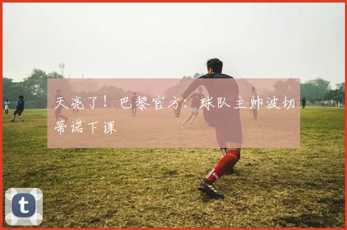 天亮了！巴黎官方：球队主帅波切蒂诺下课