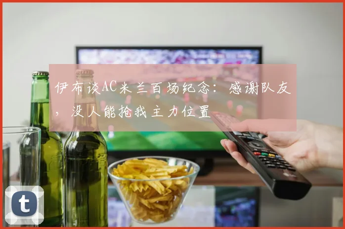伊布谈AC米兰百场纪念：感谢队友，没人能抢我主力位置