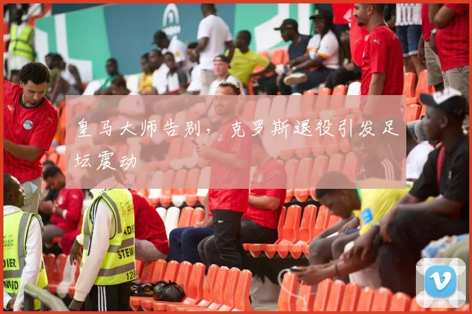 皇马大师告别，克罗斯退役引发足坛震动