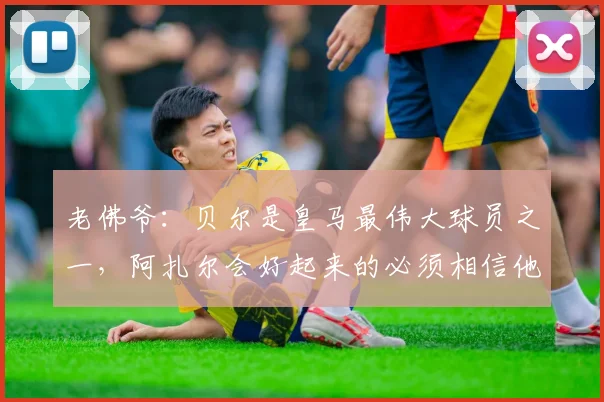 老佛爷：贝尔是皇马最伟大球员之一，阿扎尔会好起来的必须相信他