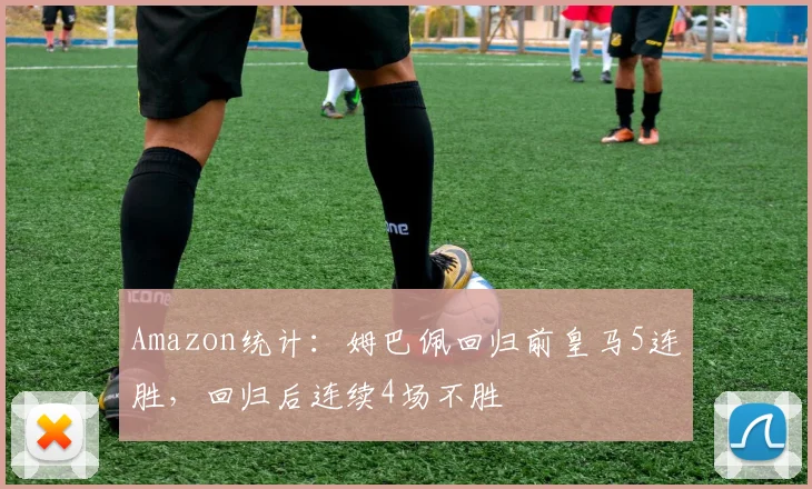 Amazon统计：姆巴佩回归前皇马5连胜，回归后连续4场不胜