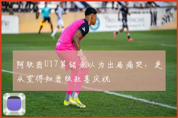 阿联酋U17算错分以为出局痛哭，更衣室得知晋级狂喜庆祝