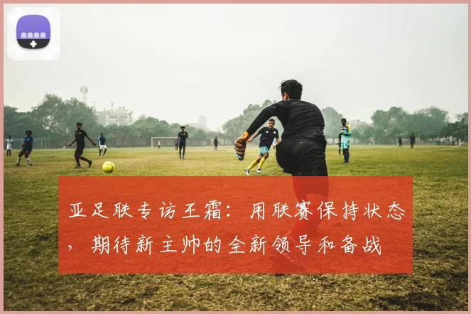 亚足联专访王霜：用联赛保持状态，期待新主帅的全新领导和备战