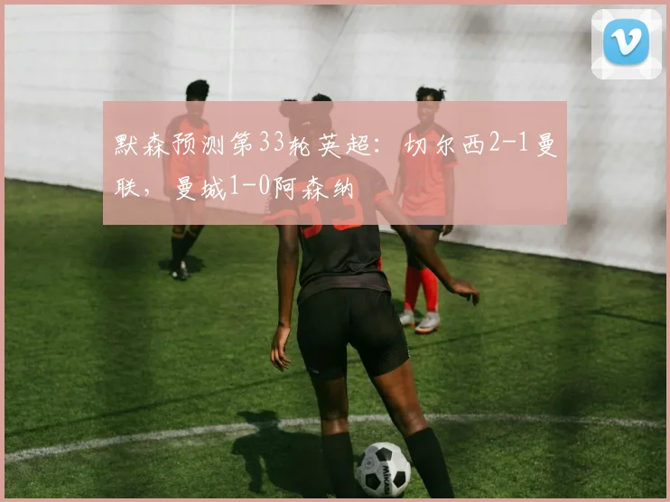 默森预测第33轮英超：切尔西2-1曼联，曼城1-0阿森纳