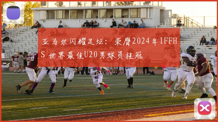 亚马尔闪耀足坛：荣膺2024年IFFHS 世界最佳U20男球员桂冠