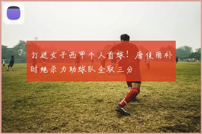 打进女子西甲个人首球！唐佳丽补时绝杀力助球队全取三分