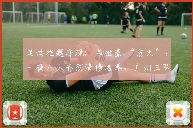 足协难题浮现：韦世豪 “点火”，一夜八人齐怼清债名单，广州三队深陷舆论泥沼