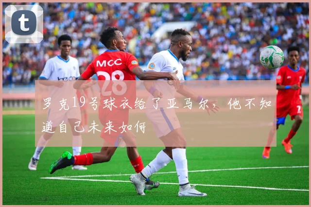 罗克19号球衣给了亚马尔，他不知道自己未来如何